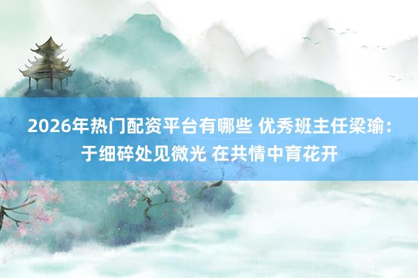 2026年热门配资平台有哪些 优秀班主任梁瑜：于细碎处见微光 在共情中育花开