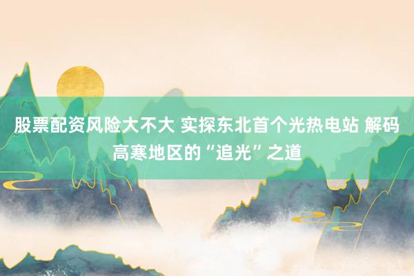 股票配资风险大不大 实探东北首个光热电站 解码高寒地区的“追光”之道