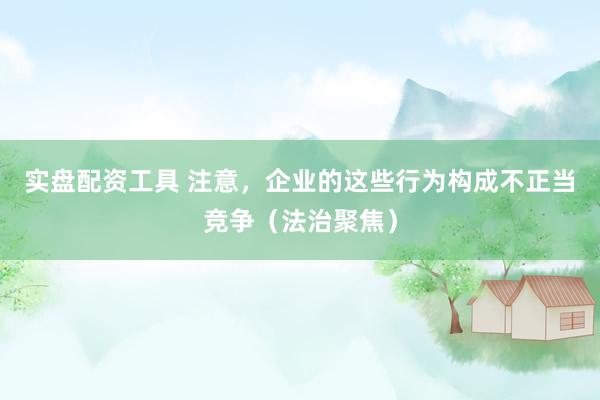 实盘配资工具 注意，企业的这些行为构成不正当竞争（法治聚焦）