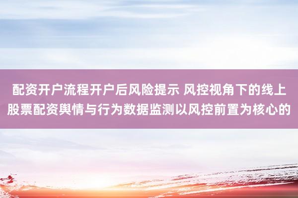 配资开户流程开户后风险提示 风控视角下的线上股票配资舆情与行为数据监测以风控前置为核心的