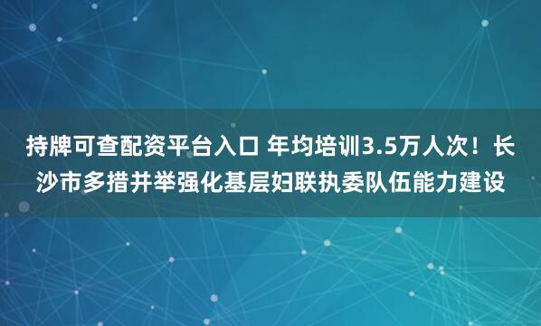 持牌可查配资平台入口 年均培训3.5万人次！长沙市多措并举强化基层妇联执委队伍能力建设