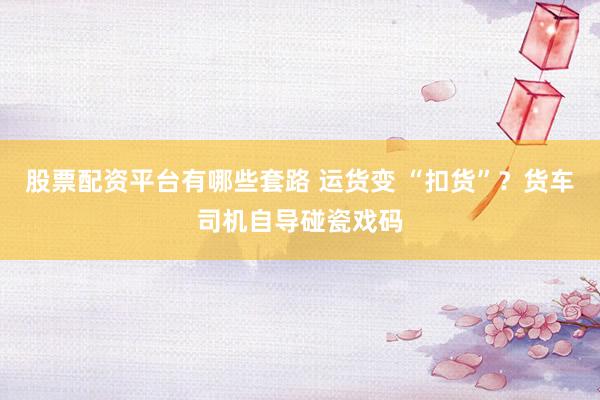 股票配资平台有哪些套路 运货变 “扣货”？货车司机自导碰瓷戏码