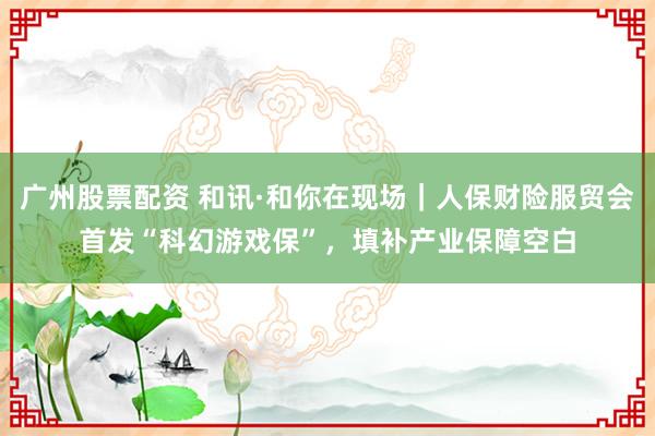 广州股票配资 和讯·和你在现场｜人保财险服贸会首发“科幻游戏保”，填补产业保障空白