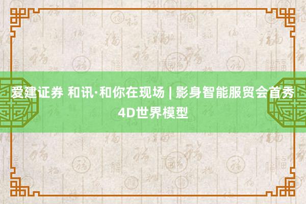 爱建证券 和讯·和你在现场 | 影身智能服贸会首秀4D世界模型
