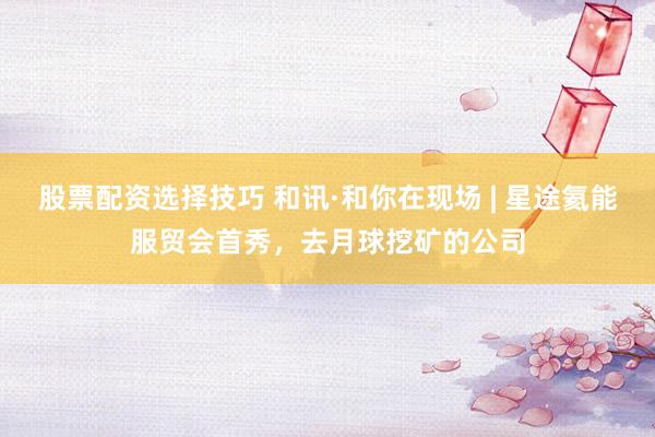 股票配资选择技巧 和讯·和你在现场 | 星途氦能服贸会首秀，去月球挖矿的公司