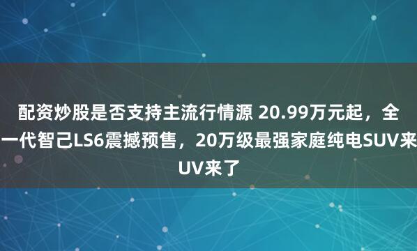 配资炒股是否支持主流行情源 20.99万元起，全新一代智己LS6震撼预售，20万级最强家庭纯电SUV来了
