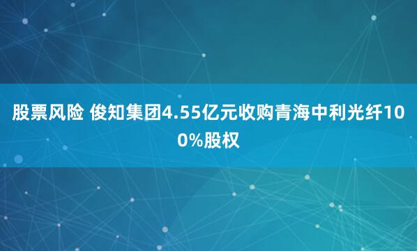 股票风险 俊知集团4.55亿元收购青海中利光纤100%股权