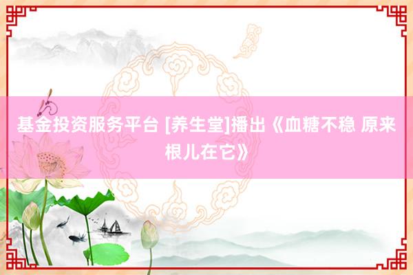 基金投资服务平台 [养生堂]播出《血糖不稳 原来根儿在它》