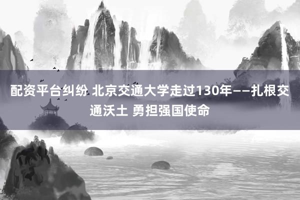 配资平台纠纷 北京交通大学走过130年——扎根交通沃土 勇担强国使命