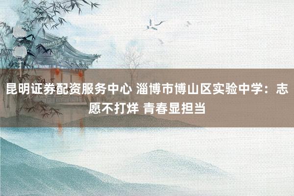 昆明证券配资服务中心 淄博市博山区实验中学：志愿不打烊 青春显担当