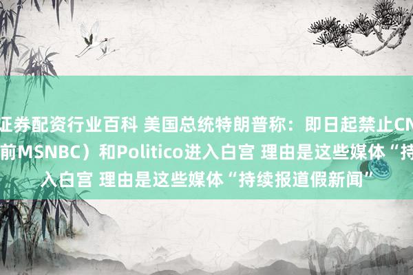 证券配资行业百科 美国总统特朗普称：即日起禁止CNN、MSNOW（前MSNBC）和Politico进入白宫 理由是这些媒体“持续报道假新闻”