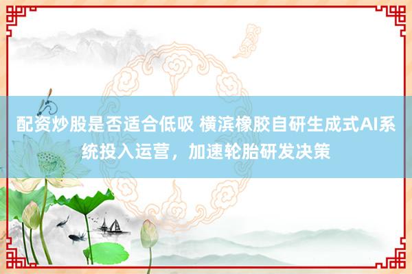 配资炒股是否适合低吸 横滨橡胶自研生成式AI系统投入运营,加速轮胎研发决策