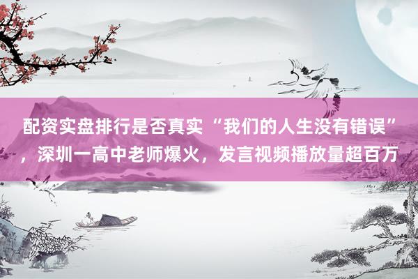 配资实盘排行是否真实 “我们的人生没有错误”，深圳一高中老师爆火，发言视频播放量超百万