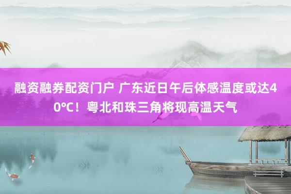 融资融券配资门户 广东近日午后体感温度或达40℃！粤北和珠三角将现高温天气