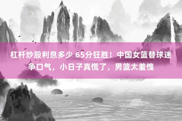 杠杆炒股利息多少 65分狂胜！中国女篮替球迷争口气，小日子真慌了，男篮太羞愧
