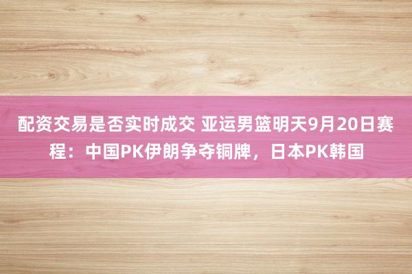 配资交易是否实时成交 亚运男篮明天9月20日赛程：中国PK伊朗争夺铜牌，日本PK韩国