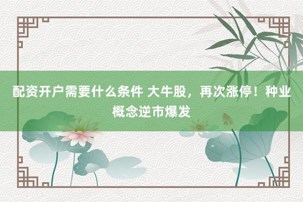 配资开户需要什么条件 大牛股，再次涨停！种业概念逆市爆发