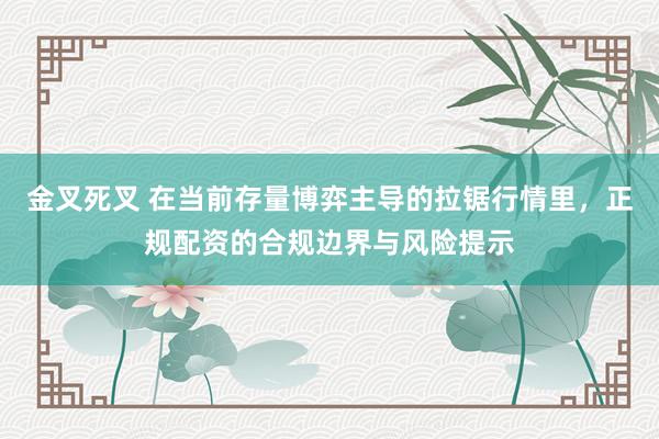 金叉死叉 在当前存量博弈主导的拉锯行情里，正规配资的合规边界与风险提示