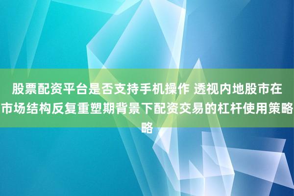股票配资平台是否支持手机操作 透视内地股市在市场结构反复重塑期背景下配资交易的杠杆使用策略