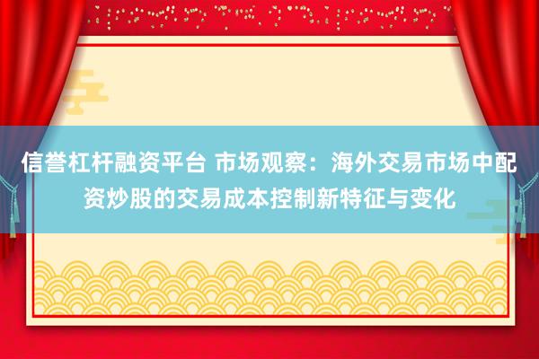 信誉杠杆融资平台 市场观察：海外交易市场中配资炒股的交易成本控制新特征与变化