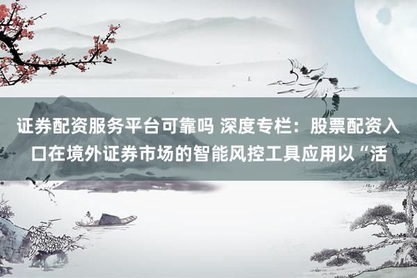 证券配资服务平台可靠吗 深度专栏：股票配资入口在境外证券市场的智能风控工具应用以“活