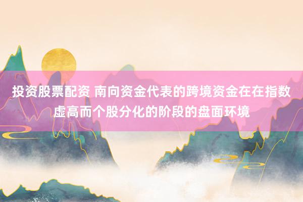 投资股票配资 南向资金代表的跨境资金在在指数虚高而个股分化的阶段的盘面环境