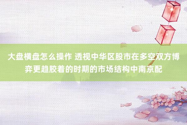 大盘横盘怎么操作 透视中华区股市在多空双方博弈更趋胶着的时期的市场结构中南京配
