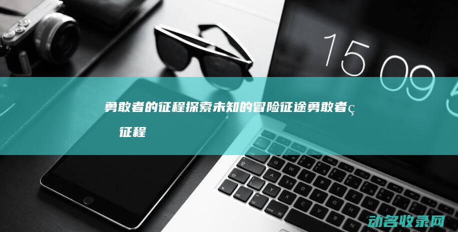 勇敢者的征程 探索未知的冒险 征途 (勇敢者的征程免费观看)